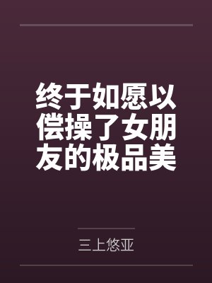 终于如愿以偿操了女朋友的极品美女闺蜜