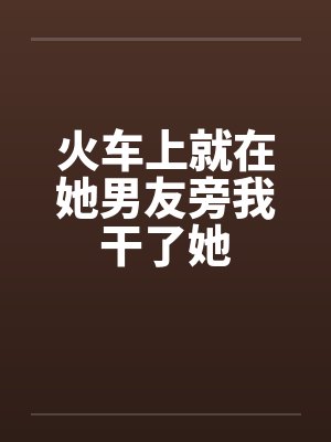 火车上就在她男友旁我干了她