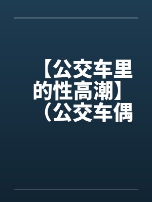 【公交车里的性高潮】（公交车偶遇）作者：不详