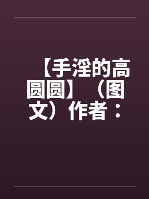 【手淫的高圆圆】（图文）作者：不详