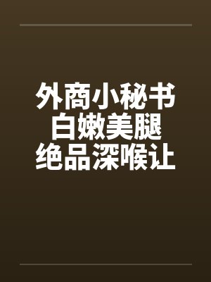 外商小秘书 白嫩美腿 绝品深喉让人一试就上瘾