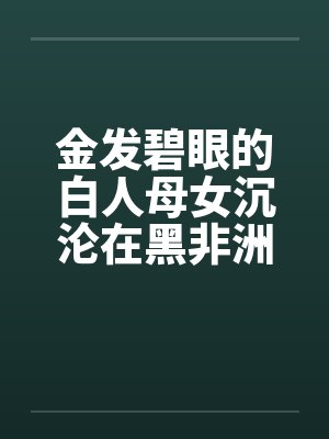 金发碧眼的白人母女沉沦在黑非洲