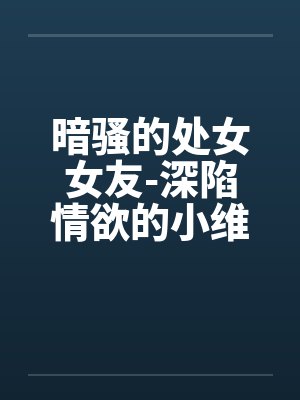 暗骚的处女女友-深陷情欲的小维