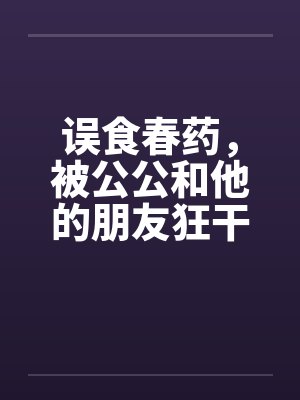 误食春药，被公公和他的朋友狂干