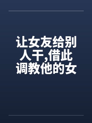 让女友给别人干,借此调教他的女友
