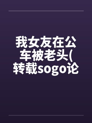 我女友在公车被老头(转载sogo论坛)