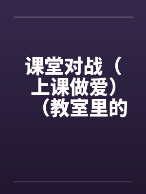 课堂对战（上课做爱）（教室里的做爱）