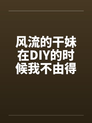 风流的干妹在DIY的时候我不由得干了她
