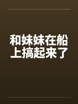 和妹妹在船上搞起来了