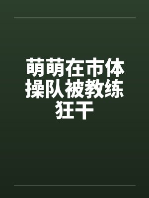 萌萌在市体操队被教练狂干