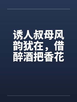 诱人叔母风韵犹在，借醉酒把香花采摘