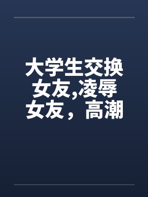 大学生交换女友，凌辱女友，高潮迭起完
