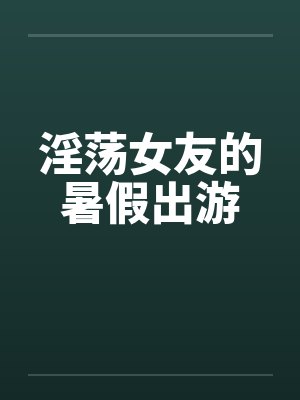 淫荡女友的暑假出游