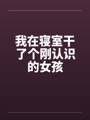 我在寝室干了个刚认识的女孩