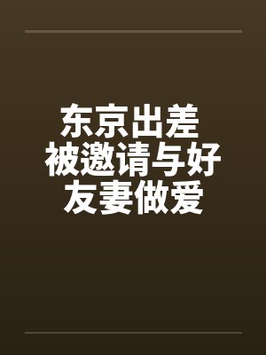 东京出差 被邀请与好友妻做爱