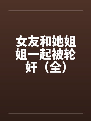女友和她姐姐一起被轮奸（全）