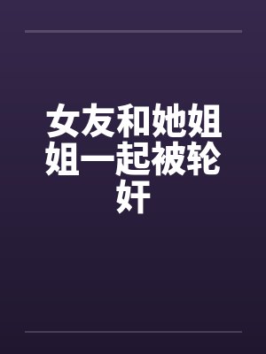 女友和她姐姐一起被轮奸