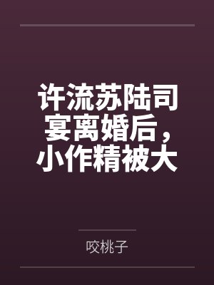许流苏陆司宴离婚后，小作精被大佬追着求负责