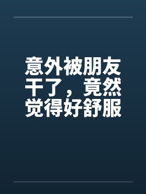 意外被朋友干了，竟然觉得好舒服好棒