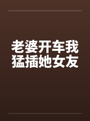 老婆开车我猛插她女友