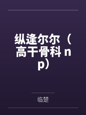 纵逢尔尔（高干骨科 np）