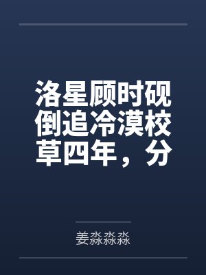 洛星顾时砚倒追冷漠校草四年，分手后他哭了