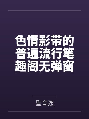 色情影带的普遍流行笔趣阁无弹窗