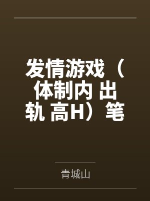 发情游戏（体制内 出轨 高H）笔趣阁无弹窗