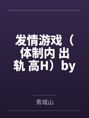 发情游戏（体制内 出轨 高H）by青城山笔趣阁无弹窗