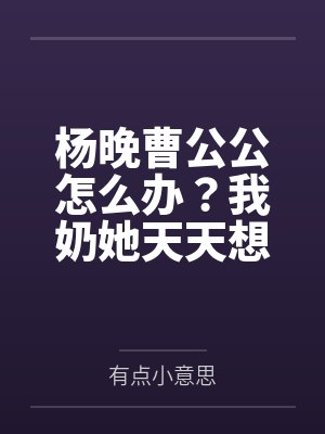 杨晚曹公公怎么办？我奶她天天想卖我
