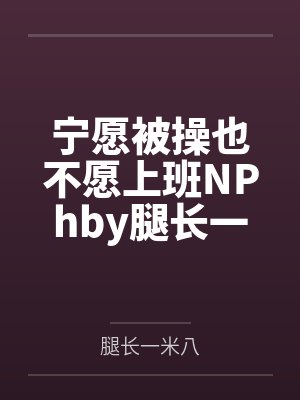 宁愿被操也不愿上班NPhby腿长一米八笔趣阁无弹窗