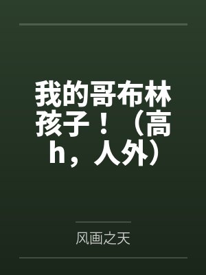 我的哥布林孩子!(高h,人外)by风画之天笔趣阁无弹窗